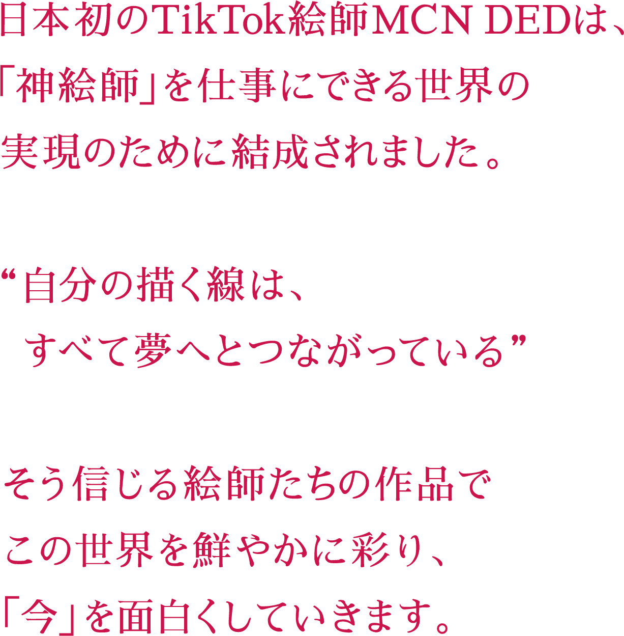 日本初のTikTok絵師MCN（絵師TikToker事務所）DEDは、「神絵師」を仕事にできる世界の実現のために結成されました。“自分の描く線は、すべて夢へとつながっている”そう信じる絵師たちの作品でこの世界を鮮やかに彩り、「今」を面白くしていきます。